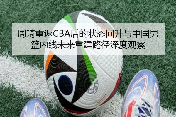 周琦重返CBA后的状态回升与中国男篮内线未来重建路径深度观察