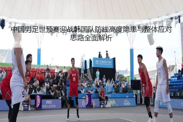 中国男足世预赛迎战韩国队防线高度隐患与整体应对思路全面解析