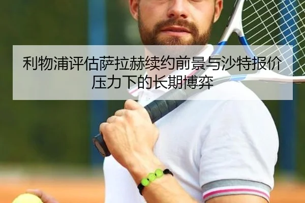 利物浦评估萨拉赫续约前景与沙特报价压力下的长期博弈