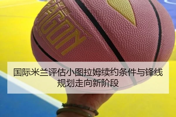 国际米兰评估小图拉姆续约条件与锋线规划走向新阶段